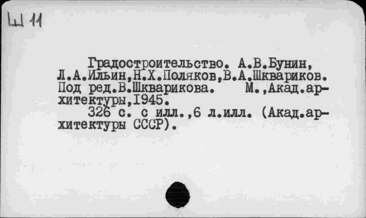 ﻿Lui M
Градостроительство. А.В.Бунин, Л.А.Ильин,Н.Х.Поляков,В.А.Шквариков. Под ред.В.Шкварикова.	М.,Акад.ар-
хитектуры, 1945.
326 с. с илл. ,6 л.илл. (Акад.архитектуры СССР).